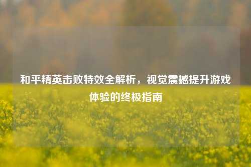 和平精英击败特效全解析，视觉震撼提升游戏体验的终极指南