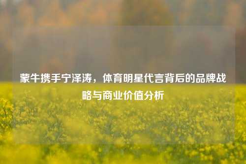 蒙牛携手宁泽涛，体育明星代言背后的品牌战略与商业价值分析