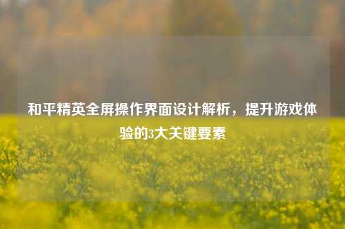 和平精英全屏操作界面设计解析，提升游戏体验的3大关键要素