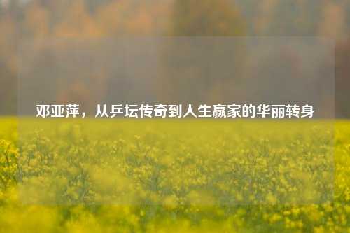 邓亚萍，从乒坛传奇到人生赢家的华丽转身