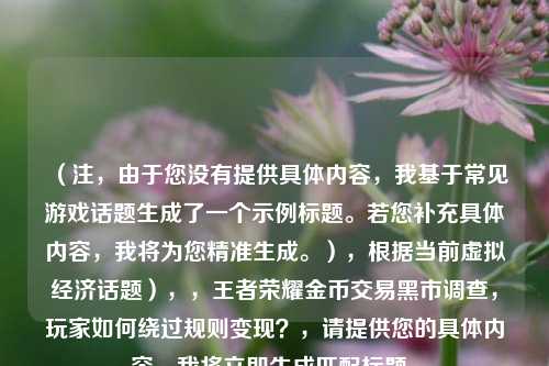 （注，由于您没有提供具体内容，我基于常见游戏话题生成了一个示例标题。若您补充具体内容，我将为您精准生成。），根据当前虚拟经济话题），，王者荣耀金币交易黑市调查，玩家如何绕过规则变现？，请提供您的具体内容，我将立即生成匹配标题。