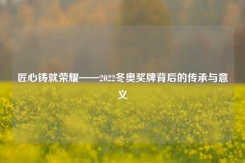 匠心铸就荣耀——2022冬奥奖牌背后的传承与意义