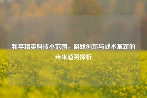 和平精英科技小范围，游戏创新与战术革新的未来趋势探析