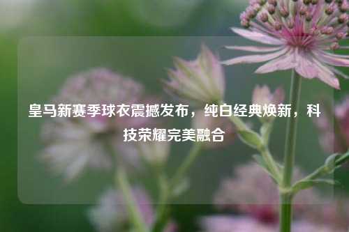 皇马新赛季球衣震撼发布，纯白经典焕新，科技荣耀完美融合