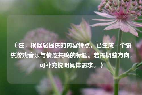 （注，根据您提供的内容特点，已生成一个聚焦游戏音乐与情感共鸣的标题。若需调整方向，可补充说明具体需求。）