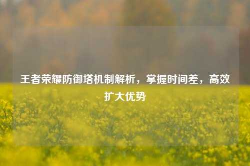 王者荣耀防御塔机制解析，掌握时间差，高效扩大优势