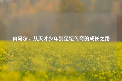 内马尔，从天才少年到足坛传奇的成长之路