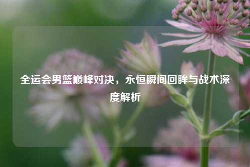 全运会男篮巅峰对决，永恒瞬间回眸与战术深度解析