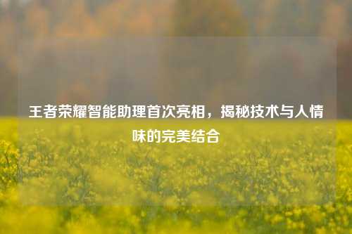 王者荣耀智能助理首次亮相，揭秘技术与人情味的完美结合
