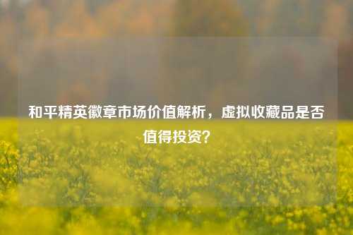 和平精英徽章市场价值解析，虚拟收藏品是否值得投资？