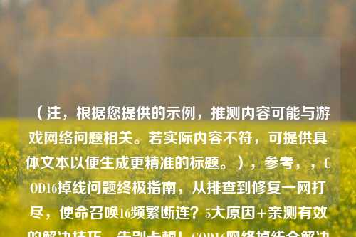 （注，根据您提供的示例，推测内容可能与游戏网络问题相关。若实际内容不符，可提供具体文本以便生成更精准的标题。），参考，，COD16掉线问题终极指南，从排查到修复一网打尽，使命召唤16频繁断连？5大原因+亲测有效的解决技巧，告别卡顿！COD16网络掉线全解决方案速查，（如需更精准标题，请提供具体内容片段或关键词。）