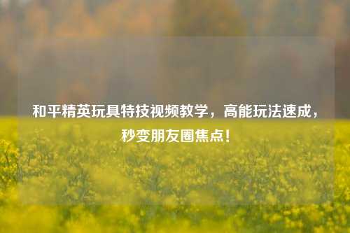 和平精英玩具特技视频教学，高能玩法速成，秒变朋友圈焦点！