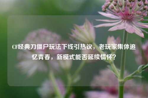 CF经典刀僵尸玩法下线引热议，老玩家集体追忆青春，新模式能否延续情怀？