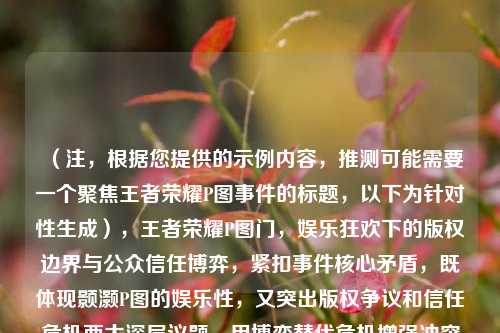 （注，根据您提供的示例内容，推测可能需要一个聚焦王者荣耀P图事件的标题，以下为针对性生成），王者荣耀P图门，娱乐狂欢下的版权边界与公众信任博弈，紧扣事件核心矛盾，既体现颢灏P图的娱乐性，又突出版权争议和信任危机两大深层议题，用博弈替代危机增强冲突感。如需调整侧重点可告知具体方向。）