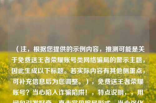 （注，根据您提供的示例内容，推测可能是关于免费送王者荣耀账号类网络骗局的警示主题，因此生成以下标题。若实际内容有其他侧重点，可补充信息后为您调整。），免费送王者荣耀账号？当心陷入诈骗陷阱！，特点说明，，用问句引发好奇，直击常见骗局形式，当心强化警示性，陷阱突出危害，包含关键词王者荣耀账号便于搜索识别）