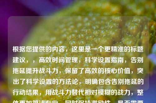 根据您提供的内容，这里是一个更精准的标题建议，，高效时间管理，科学设置指南，告别拖延提升战斗力，保留了高效的核心价值，突出了科学设置的方法论，明确包含告别拖延的行动结果，用战斗力替代相对模糊的战力，整体更加简洁专业，同时保持激励性，是否需要进一步调整某个侧重点？