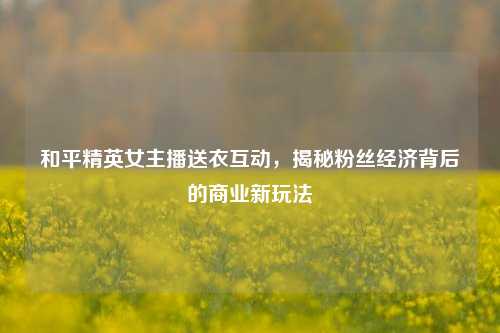和平精英女主播送衣互动，揭秘粉丝经济背后的商业新玩法