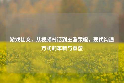 游戏社交，从视频对话到王者荣耀，现代沟通方式的革新与重塑