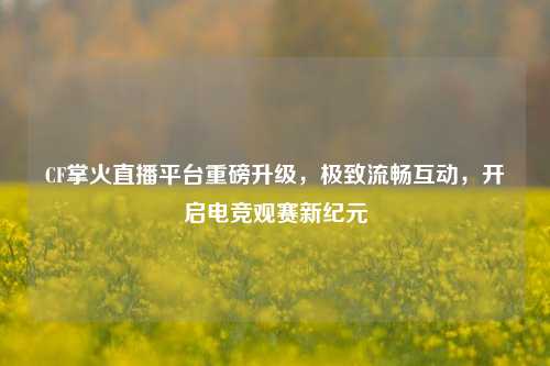 CF掌火直播平台重磅升级，极致流畅互动，开启电竞观赛新纪元