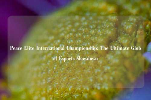Peace Elite International Championship: The Ultimate Global Esports Showdown