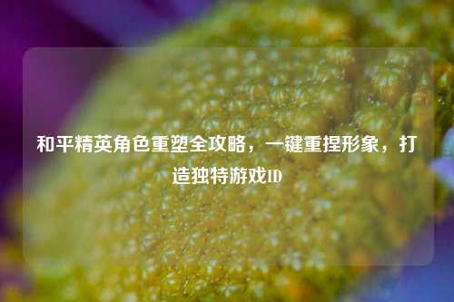 和平精英角色重塑全攻略，一键重捏形象，打造独特游戏ID
