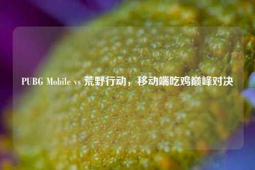 PUBG Mobile vs 荒野行动，移动端吃鸡巅峰对决