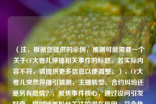 （注，根据您提供的示例，推测可能需要一个关于CF大卷儿停播相关事件的标题。若实际内容不符，请提供更多信息以便调整。），CF大卷儿突然停播引猜测，主播转型、合约纠纷还是另有隐情？，聚焦事件核心，通过设问引发好奇，同时涵盖粉丝关注的潜在原因，符合热点讨论类内容的传播需求。）