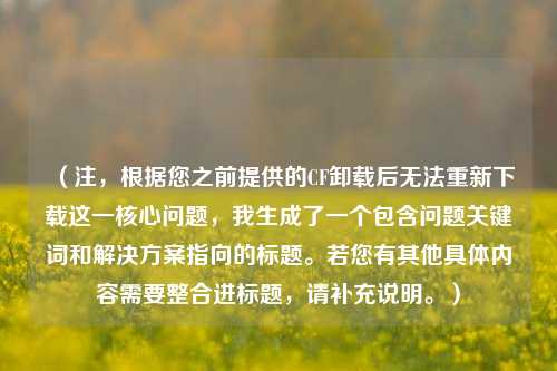 （注，根据您之前提供的CF卸载后无法重新下载这一核心问题，我生成了一个包含问题关键词和解决方案指向的标题。若您有其他具体内容需要整合进标题，请补充说明。）
