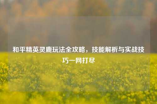 和平精英灵鹿玩法全攻略，技能解析与实战技巧一网打尽