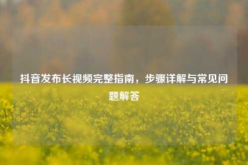 抖音发布长视频完整指南，步骤详解与常见问题解答