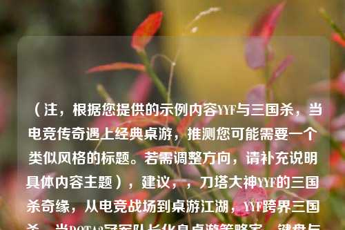 （注，根据您提供的示例内容YYF与三国杀，当电竞传奇遇上经典桌游，推测您可能需要一个类似风格的标题。若需调整方向，请补充说明具体内容主题），建议，，刀塔大神YYF的三国杀奇缘，从电竞战场到桌游江湖，YYF跨界三国杀，当DOTA2冠军队长化身桌游策略家，键盘与卡牌的碰撞，YYF的三国杀电竞化实验，（请提供更多背景信息，例如具体事件、合作形式或核心亮点，可为您精准定制标题）