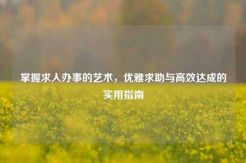 掌握求人办事的艺术，优雅求助与高效达成的实用指南