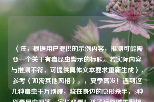 （注，根据用户提供的示例内容，推测可能需要一个关于有毒昆虫警示的标题。若实际内容与推测不符，可提供具体文本要求重新生成），参考（如需其他风格），，夏季高发！遇到这几种毒虫千万别碰，藏在身边的隐形杀手，5种剧毒昆虫图鉴，家长必看！孩子玩耍时需警惕的毒虫黑名单，以便生成更精准的标题。