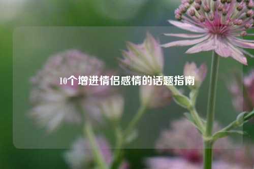 10个增进情侣感情的话题指南