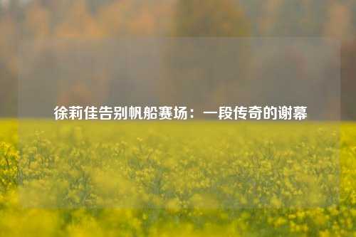  徐莉佳告别帆船赛场：一段传奇的谢幕