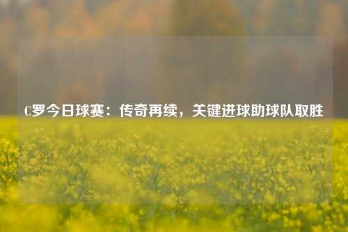 C罗今日球赛：传奇再续，关键进球助球队取胜