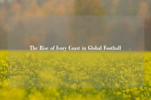 The Rise of Ivory Coast in Global Football