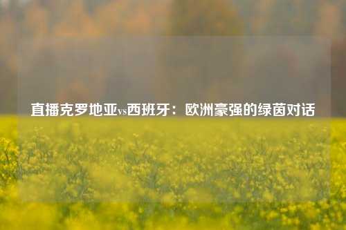 直播克罗地亚vs西班牙：欧洲豪强的绿茵对话