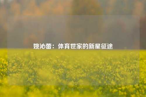 姚沁蕾：体育世家的新星征途