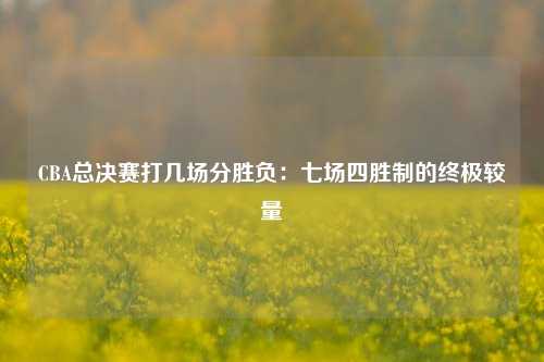 CBA总决赛打几场分胜负：七场四胜制的终极较量
